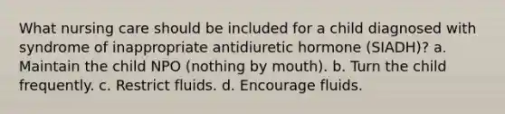 What nursing care should be included for a child diagnosed with syndrome of inappropriate antidiuretic hormone (SIADH)? a. Maintain the child NPO (nothing by mouth). b. Turn the child frequently. c. Restrict fluids. d. Encourage fluids.