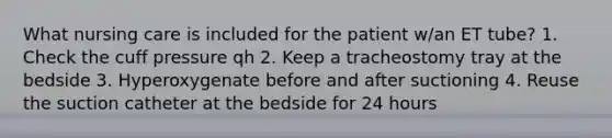 What nursing care is included for the patient w/an ET tube? 1. Check the cuff pressure qh 2. Keep a tracheostomy tray at the bedside 3. Hyperoxygenate before and after suctioning 4. Reuse the suction catheter at the bedside for 24 hours