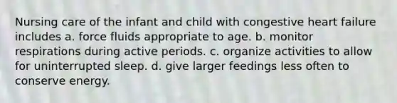 Nursing care of the infant and child with congestive heart failure includes a. force fluids appropriate to age. b. monitor respirations during active periods. c. organize activities to allow for uninterrupted sleep. d. give larger feedings less often to conserve energy.