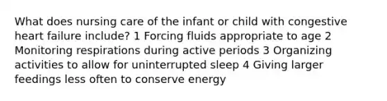 What does nursing care of the infant or child with congestive heart failure include? 1 Forcing fluids appropriate to age 2 Monitoring respirations during active periods 3 Organizing activities to allow for uninterrupted sleep 4 Giving larger feedings less often to conserve energy