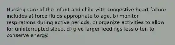 Nursing care of the infant and child with congestive heart failure includes a) force fluids appropriate to age. b) monitor respirations during active periods. c) organize activities to allow for uninterrupted sleep. d) give larger feedings less often to conserve energy.