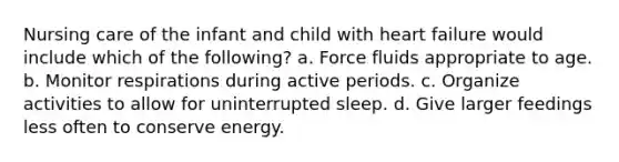 Nursing care of the infant and child with heart failure would include which of the following? a. Force fluids appropriate to age. b. Monitor respirations during active periods. c. Organize activities to allow for uninterrupted sleep. d. Give larger feedings less often to conserve energy.