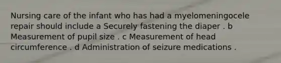 Nursing care of the infant who has had a myelomeningocele repair should include a Securely fastening the diaper . b Measurement of pupil size . c Measurement of head circumference . d Administration of seizure medications .