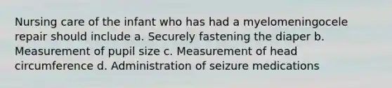 Nursing care of the infant who has had a myelomeningocele repair should include a. Securely fastening the diaper b. Measurement of pupil size c. Measurement of head circumference d. Administration of seizure medications