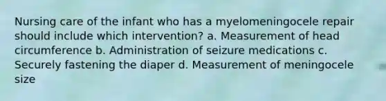 Nursing care of the infant who has a myelomeningocele repair should include which intervention? a. Measurement of head circumference b. Administration of seizure medications c. Securely fastening the diaper d. Measurement of meningocele size