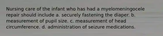 Nursing care of the infant who has had a myelomeningocele repair should include a. securely fastening the diaper. b. measurement of pupil size. c. measurement of head circumference. d. administration of seizure medications.