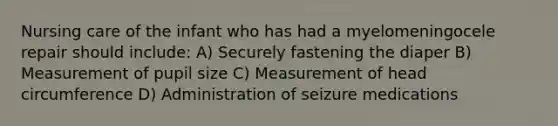 Nursing care of the infant who has had a myelomeningocele repair should include: A) Securely fastening the diaper B) Measurement of pupil size C) Measurement of head circumference D) Administration of seizure medications
