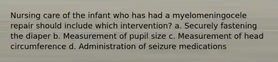 Nursing care of the infant who has had a myelomeningocele repair should include which intervention? a. Securely fastening the diaper b. Measurement of pupil size c. Measurement of head circumference d. Administration of seizure medications