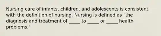 Nursing care of infants, children, and adolescents is consistent with the definition of nursing. Nursing is defined as "the diagnosis and treatment of _____ to _____ or _____ health problems."