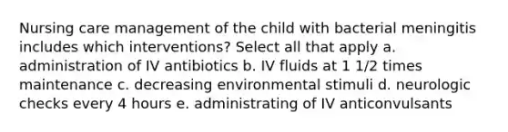 Nursing care management of the child with bacterial meningitis includes which interventions? Select all that apply a. administration of IV antibiotics b. IV fluids at 1 1/2 times maintenance c. decreasing environmental stimuli d. neurologic checks every 4 hours e. administrating of IV anticonvulsants