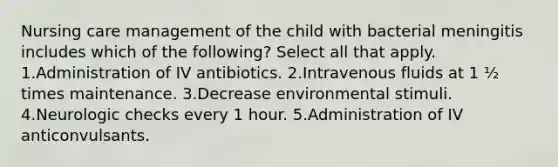 Nursing care management of the child with bacterial meningitis includes which of the following? Select all that apply. 1.Administration of IV antibiotics. 2.Intravenous fluids at 1 ½ times maintenance. 3.Decrease environmental stimuli. 4.Neurologic checks every 1 hour. 5.Administration of IV anticonvulsants.