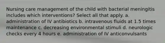 Nursing care management of the child with bacterial meningitis includes which interventions? Select all that apply. a. administration of IV antibiotics b. intravenous fluids at 1.5 times maintenance c. decreasing environmental stimuli d. neurologic checks every 4 hours e. administration of IV anticonvulsants