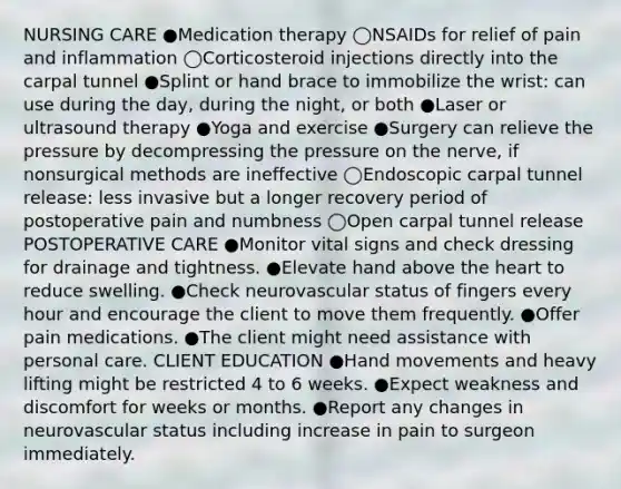 NURSING CARE ●Medication therapy ◯NSAIDs for relief of pain and inflammation ◯Corticosteroid injections directly into the carpal tunnel ●Splint or hand brace to immobilize the wrist: can use during the day, during the night, or both ●Laser or ultrasound therapy ●Yoga and exercise ●Surgery can relieve the pressure by decompressing the pressure on the nerve, if nonsurgical methods are ineffective ◯Endoscopic carpal tunnel release: less invasive but a longer recovery period of postoperative pain and numbness ◯Open carpal tunnel release POSTOPERATIVE CARE ●Monitor vital signs and check dressing for drainage and tightness. ●Elevate hand above the heart to reduce swelling. ●Check neurovascular status of fingers every hour and encourage the client to move them frequently. ●Offer pain medications. ●The client might need assistance with personal care. CLIENT EDUCATION ●Hand movements and heavy lifting might be restricted 4 to 6 weeks. ●Expect weakness and discomfort for weeks or months. ●Report any changes in neurovascular status including increase in pain to surgeon immediately.