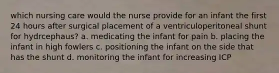 which nursing care would the nurse provide for an infant the first 24 hours after surgical placement of a ventriculoperitoneal shunt for hydrcephaus? a. medicating the infant for pain b. placing the infant in high fowlers c. positioning the infant on the side that has the shunt d. monitoring the infant for increasing ICP