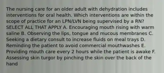 The nursing care for an older adult with dehydration includes interventions for oral health. Which interventions are within the scope of practice for an LPN/LVN being supervised by a RN? SELECT ALL THAT APPLY A. Encouraging mouth rising with warm saline B. Observing the lips, tongue and mucous membranes C. Seeking a dietary consult to increase fluids on meal trays D. Reminding the patient to avoid commercial mouthwashes E. Providing mouth care every 2 hours while the patient is awake F. Assessing skin turgor by pinching the skin over the back of the hand