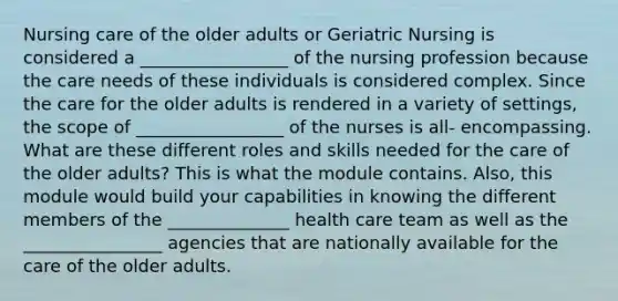 Nursing care of the older adults or Geriatric Nursing is considered a _________________ of the nursing profession because the care needs of these individuals is considered complex. Since the care for the older adults is rendered in a variety of settings, the scope of _________________ of the nurses is all- encompassing. What are these different roles and skills needed for the care of the older adults? This is what the module contains. Also, this module would build your capabilities in knowing the different members of the ______________ health care team as well as the ________________ agencies that are nationally available for the care of the older adults.