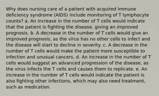 Why does nursing care of a patient with acquired immune deficiency syndrome (AIDS) include monitoring of T lymphocyte counts? a. An increase in the number of T cells would indicate that the patient is fighting the disease, giving an improved prognosis. b. A decrease in the number of T cells would give an improved prognosis, as the virus has no other cells to infect and the disease will start to decline in severity. c. A decrease in the number of T cells would make the patient more susceptible to infection and unusual cancers. d. An increase in the number of T cells would suggest an advanced progression of the disease, as the virus infects the T cells and causes them to replicate. e. An increase in the number of T cells would indicate the patient is also fighting other infections, which may also need treatment, such as medication.