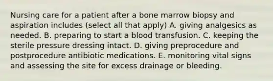 Nursing care for a patient after a bone marrow biopsy and aspiration includes (select all that apply) A. giving analgesics as needed. B. preparing to start a blood transfusion. C. keeping the sterile pressure dressing intact. D. giving preprocedure and postprocedure antibiotic medications. E. monitoring vital signs and assessing the site for excess drainage or bleeding.