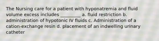 The Nursing care for a patient with hyponatremia and fluid volume excess includes _________ a. fluid restriction b. administration of hypotonic IV fluids c. Administration of a cation-exchange resin d. placement of an indwelling urinary catheter