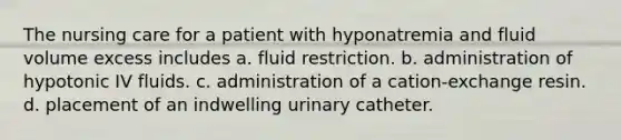 The nursing care for a patient with hyponatremia and fluid volume excess includes a. fluid restriction. b. administration of hypotonic IV fluids. c. administration of a cation-exchange resin. d. placement of an indwelling urinary catheter.