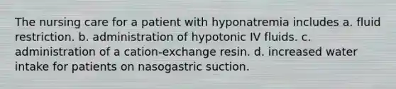 The nursing care for a patient with hyponatremia includes a. fluid restriction. b. administration of hypotonic IV fluids. c. administration of a cation-exchange resin. d. increased water intake for patients on nasogastric suction.