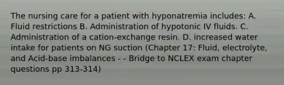 The nursing care for a patient with hyponatremia includes: A. Fluid restrictions B. Administration of hypotonic IV fluids. C. Administration of a cation-exchange resin. D. increased water intake for patients on NG suction (Chapter 17: Fluid, electrolyte, and Acid-base imbalances - - Bridge to NCLEX exam chapter questions pp 313-314)