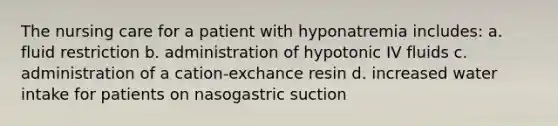 The nursing care for a patient with hyponatremia includes: a. fluid restriction b. administration of hypotonic IV fluids c. administration of a cation-exchance resin d. increased water intake for patients on nasogastric suction