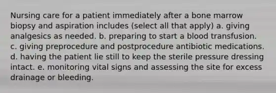 Nursing care for a patient immediately after a bone marrow biopsy and aspiration includes (select all that apply) a. giving analgesics as needed. b. preparing to start a blood transfusion. c. giving preprocedure and postprocedure antibiotic medications. d. having the patient lie still to keep the sterile pressure dressing intact. e. monitoring vital signs and assessing the site for excess drainage or bleeding.