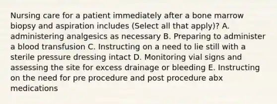 Nursing care for a patient immediately after a bone marrow biopsy and aspiration includes (Select all that apply)? A. administering analgesics as necessary B. Preparing to administer a blood transfusion C. Instructing on a need to lie still with a sterile pressure dressing intact D. Monitoring vial signs and assessing the site for excess drainage or bleeding E. Instructing on the need for pre procedure and post procedure abx medications