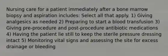 Nursing care for a patient immediately after a bone marrow biopsy and aspiration includes: Select all that apply. 1) Giving analgesics as needed 2) Preparing to start a blood transfusion 3) Giving pre-procedure and post-procedure antibiotic medications 4) Having the patient lie still to keep the sterile pressure dressing intact 5) Monitoring vital signs and assessing the site for excess drainage or bleeding