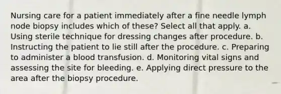 Nursing care for a patient immediately after a fine needle lymph node biopsy includes which of these? Select all that apply. a. Using sterile technique for dressing changes after procedure. b. Instructing the patient to lie still after the procedure. c. Preparing to administer a blood transfusion. d. Monitoring vital signs and assessing the site for bleeding. e. Applying direct pressure to the area after the biopsy procedure.