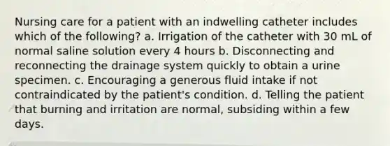 Nursing care for a patient with an indwelling catheter includes which of the following? a. Irrigation of the catheter with 30 mL of normal saline solution every 4 hours b. Disconnecting and reconnecting the drainage system quickly to obtain a urine specimen. c. Encouraging a generous fluid intake if not contraindicated by the patient's condition. d. Telling the patient that burning and irritation are normal, subsiding within a few days.