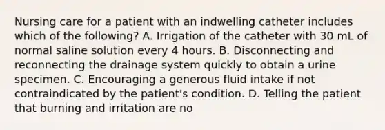 Nursing care for a patient with an indwelling catheter includes which of the following? A. Irrigation of the catheter with 30 mL of normal saline solution every 4 hours. B. Disconnecting and reconnecting the drainage system quickly to obtain a urine specimen. C. Encouraging a generous fluid intake if not contraindicated by the patient's condition. D. Telling the patient that burning and irritation are no