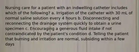 Nursing care for a patient with an indwelling catheter includes which of the following? a. Irrigation of the catheter with 30 mL of normal saline solution every 4 hours b. Disconnecting and reconnecting the drainage system quickly to obtain a urine specimen c. Encouraging a generous fluid intake if not contraindicated by the patient's condition d. Telling the patient that burning and irritation are normal, subsiding within a few days