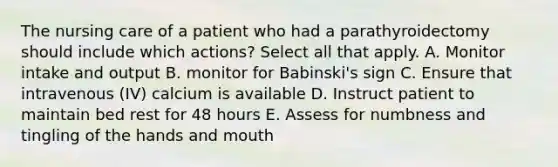 The nursing care of a patient who had a parathyroidectomy should include which actions? Select all that apply. A. Monitor intake and output B. monitor for Babinski's sign C. Ensure that intravenous (IV) calcium is available D. Instruct patient to maintain bed rest for 48 hours E. Assess for numbness and tingling of the hands and mouth