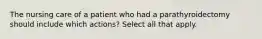 The nursing care of a patient who had a parathyroidectomy should include which actions? Select all that apply.