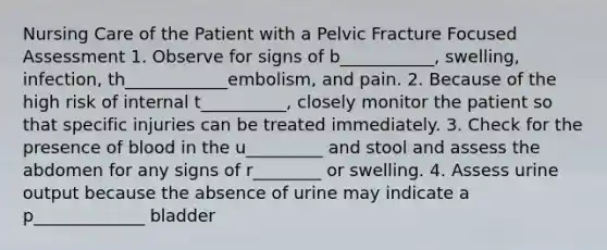 Nursing Care of the Patient with a Pelvic Fracture Focused Assessment 1. Observe for signs of b___________, swelling, infection, th____________embolism, and pain. 2. Because of the high risk of internal t__________, closely monitor the patient so that specific injuries can be treated immediately. 3. Check for the presence of blood in the u_________ and stool and assess the abdomen for any signs of r________ or swelling. 4. Assess urine output because the absence of urine may indicate a p_____________ bladder