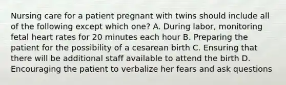 Nursing care for a patient pregnant with twins should include all of the following except which one? A. During labor, monitoring fetal heart rates for 20 minutes each hour B. Preparing the patient for the possibility of a cesarean birth C. Ensuring that there will be additional staff available to attend the birth D. Encouraging the patient to verbalize her fears and ask questions