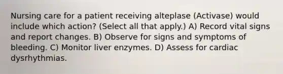 Nursing care for a patient receiving alteplase (Activase) would include which action? (Select all that apply.) A) Record vital signs and report changes. B) Observe for signs and symptoms of bleeding. C) Monitor liver enzymes. D) Assess for cardiac dysrhythmias.