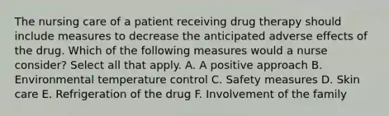 The nursing care of a patient receiving drug therapy should include measures to decrease the anticipated adverse effects of the drug. Which of the following measures would a nurse consider? Select all that apply. A. A positive approach B. Environmental temperature control C. Safety measures D. Skin care E. Refrigeration of the drug F. Involvement of the family