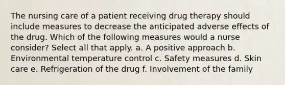 The nursing care of a patient receiving drug therapy should include measures to decrease the anticipated adverse effects of the drug. Which of the following measures would a nurse consider? Select all that apply. a. A positive approach b. Environmental temperature control c. Safety measures d. Skin care e. Refrigeration of the drug f. Involvement of the family