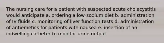 The nursing care for a patient with suspected acute cholecystitis would anticipate a. ordering a low-sodium diet b. administration of IV fluids c. monitoring of liver function tests d. administration of antiemetics for patients with nausea e. insertion of an indwelling catheter to monitor urine output