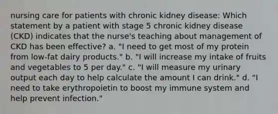 nursing care for patients with chronic kidney disease: Which statement by a patient with stage 5 chronic kidney disease (CKD) indicates that the nurse's teaching about management of CKD has been effective? a. "I need to get most of my protein from low-fat dairy products." b. "I will increase my intake of fruits and vegetables to 5 per day." c. "I will measure my urinary output each day to help calculate the amount I can drink." d. "I need to take erythropoietin to boost my immune system and help prevent infection."