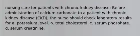 nursing care for patients with chronic kidney disease: Before administration of calcium carbonate to a patient with chronic kidney disease (CKD), the nurse should check laboratory results for a. potassium level. b. total cholesterol. c. serum phosphate. d. serum creatinine.