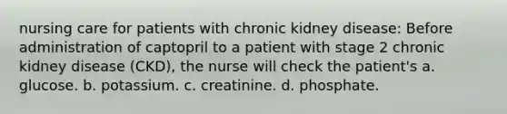 nursing care for patients with chronic kidney disease: Before administration of captopril to a patient with stage 2 chronic kidney disease (CKD), the nurse will check the patient's a. glucose. b. potassium. c. creatinine. d. phosphate.