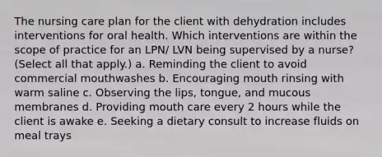 The nursing care plan for the client with dehydration includes interventions for oral health. Which interventions are within the scope of practice for an LPN/ LVN being supervised by a nurse? (Select all that apply.) a. Reminding the client to avoid commercial mouthwashes b. Encouraging mouth rinsing with warm saline c. Observing the lips, tongue, and mucous membranes d. Providing mouth care every 2 hours while the client is awake e. Seeking a dietary consult to increase fluids on meal trays