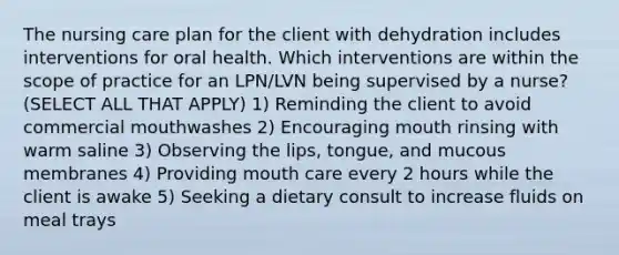 The nursing care plan for the client with dehydration includes interventions for oral health. Which interventions are within the scope of practice for an LPN/LVN being supervised by a nurse? (SELECT ALL THAT APPLY) 1) Reminding the client to avoid commercial mouthwashes 2) Encouraging mouth rinsing with warm saline 3) Observing the lips, tongue, and mucous membranes 4) Providing mouth care every 2 hours while the client is awake 5) Seeking a dietary consult to increase fluids on meal trays