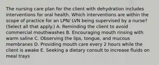 The nursing care plan for the client with dehydration includes interventions for oral health. Which interventions are within the scope of practice for an LPN/ LVN being supervised by a nurse? (Select all that apply.) A. Reminding the client to avoid commercial mouthwashes B. Encouraging mouth rinsing with warm saline C. Observing the lips, tongue, and mucous membranes D. Providing mouth care every 2 hours while the client is awake E. Seeking a dietary consult to increase fluids on meal trays