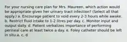 For your nursing care plan for Mrs. Maureen, which action would be appropriate given her urinary tract infection? (Select all that apply.) a. Encourage patient to void every 2-3 hours while awake. b. Restrict fluid intake to 1-2 litres per day. c. Monitor input and output daily. d. Patient verbalizes importance of performing perineal care at least twice a day. e. Foley catheter should be left in situ.a, c, d