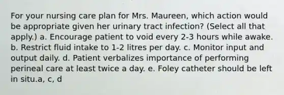 For your nursing care plan for Mrs. Maureen, which action would be appropriate given her urinary tract infection? (Select all that apply.) a. Encourage patient to void every 2-3 hours while awake. b. Restrict fluid intake to 1-2 litres per day. c. Monitor input and output daily. d. Patient verbalizes importance of performing perineal care at least twice a day. e. Foley catheter should be left in situ.a, c, d